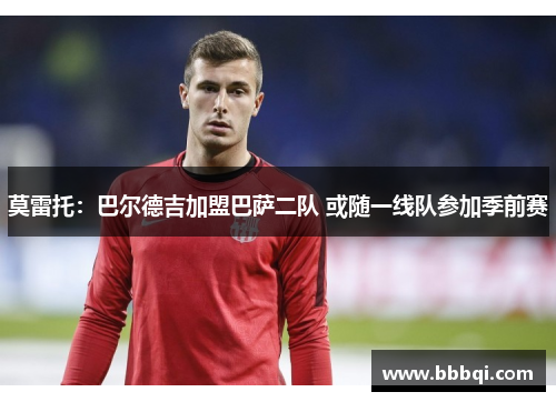 莫雷托：巴尔德吉加盟巴萨二队 或随一线队参加季前赛