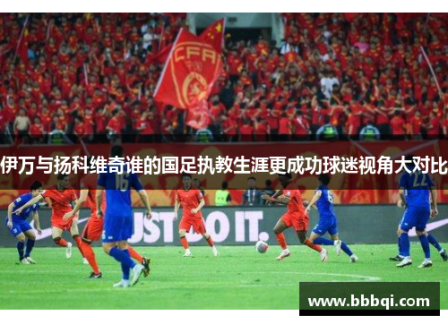 伊万与扬科维奇谁的国足执教生涯更成功球迷视角大对比